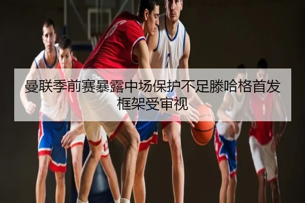 曼联季前赛暴露中场保护不足滕哈格首发框架受审视